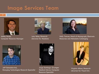 Image Services Team 7 Ashley Burke,  Computer Resource Manager Judy Bube, Research Librarian for Medicine Holly Tomren, Head of Monograph, Electronic Resources and Metadata Cataloging  Jeff Schneidewind,  Emerging Technologies Research Specialist Virginia Allison, Research Librarian for Visual Arts Jorge Santiago. Grunigen Medical Library Computer Resource Specialist 