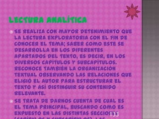  Se realiza con mayor detenimiento que
  la lectura exploratoria con el fin de
  conocer el tema; saber como este se
  desarrolla en los diferentes
  apartados del texto, es decir, en los
  diversos capítulos y subcapítulos.
  Reconoce también la organización
  textual observando las relaciones que
  eligió el autor para estructurar el
  texto y así distinguir su contenido
  relevante.
 Se trata de darnos cuenta de cual es
  el tema principal, buscando como es
  expuesto en las distintas secciones
                                   133
 
