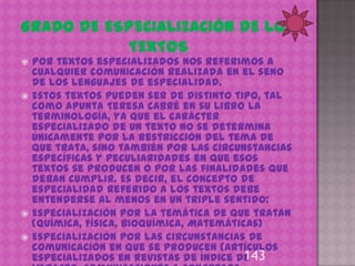    Por textos especializados nos referimos a
    cualquier comunicación realizada en el seno
    de los lenguajes de especialidad.
   Estos textos pueden ser de distinto tipo, tal
    como apunta Teresa Cabré en su libro La
    terminología, ya que el carácter
    especializado de un texto no se determina
    únicamente por la restricción del tema de
    que trata, sino también por las circunstancias
    específicas y peculiaridades en que esos
    textos se producen o por las finalidades que
    deban cumplir. Es decir, el concepto de
    especialidad referido a los textos debe
    entenderse al menos en un triple sentido:
   Especialización por la temática de que tratan
    (Química, Física, Bioquímica, Matemáticas)
   Especialización por las circunstancias de
    comunicación en que se producen (artículos
    especializados en revistas de índice de143
 