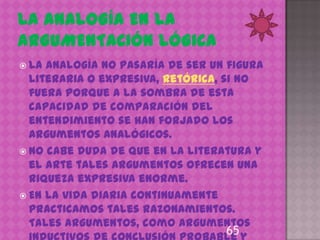  La analogía no pasaría de ser un figura
  literaria o expresiva, retórica, si no
  fuera porque a la sombra de esta
  capacidad de comparación del
  entendimiento se han forjado los
  argumentos analógicos.
 No cabe duda de que en la literatura y
  el arte tales argumentos ofrecen una
  riqueza expresiva enorme.
 En la vida diaria continuamente
  practicamos tales razonamientos.
  Tales argumentos, como argumentos
                                  65
 