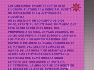 Los cristianos encontraron en esta
filosofía platónica la principal fuente
de inspiración en la justificación
filosófica
de su Religión: un concepto de Dios
Único, frente al politeísmo. Un mundo que
está hecho según unas ideas, una
Providencia de Dios, un plan Creador. Un
juicio que premia a los buenos y castiga a
los malos. Y un mundo material que
impide o dificulta al alma, encarnada en
la materia del cuerpo elevarse al
mundo de las ideas y en definitiva a Dios.
Si bien los cristianos sólo aceptan la
existencia del alma humana como
espíritu que trasciende la materia.
En definitiva, la analogía se convierte en
                                    72
 