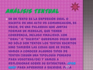 Enun texto es la expresión oral o
 escrita de una acto de comunicación, es
 decir, de una palabras que juntas
 forman un mensaje, que tienen
 coherencia, incluso finalidad. Con
 “oral” o “escrita” queremos decir que
 no sólo son textos los textos escritos
 sino también las cosas que se dicen.
 Vamos a conocer algunos tipos de
 textos (según una tipología pensada
 para vosotras/os) y vamos a
 reflexionar sobre su estructura.
                                  97
       Para aprender a escribir. Para
 