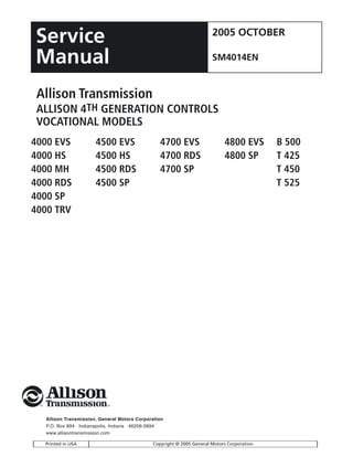 Allison Transmission, General Motors Corporation
P.O. Box 894 Indianapolis, Indiana 46206-0894
www.allisontransmission.com
Printed in USA Copyright © 2005 General Motors Corporation
Allison Transmission
ALLISON 4TH GENERATION CONTROLS
VOCATIONAL MODELS
Service
Manual
2005 OCTOBER
SM4014EN
4000 EVS 4500 EVS 4700 EVS 4800 EVS B 500
4000 HS 4500 HS 4700 RDS 4800 SP T 425
4000 MH 4500 RDS 4700 SP T 450
4000 RDS 4500 SP T 525
4000 SP
4000 TRV
 