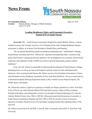 For Immediate Release April 10, 2015
Contact: Damian Becker, Manager of Media Relations
(516) 377-5370
Leading Healthcare Policy and Economics Executive
Named SVP at South Nassau
Oceanside, NY — South Nassau Communities Hospital has named William Allison, a veteran
hospital executive who recently served as a Vice President for the state’s leading healthcare industry
association in Albany, as its Senior Vice President of Health Policy and Planning.
“We are pleased that Bill has joined our healthcare leadership team,” said Richard J. Murphy,
South Nassau’s president and CEO. “Bill has the experience and leadership skills essential to help
guide South Nassau’s ongoing growth and expansion. We are delighted to have someone with his broad
experience and reputation to help us fulfill our mission to provide high quality, patient-centered
healthcare.”
In his role, Mr. Allison is responsible for directing the development of South Nassau’s strategic
planning process, as well as serving as the hospital’s primary contact for state and federal policy
initiatives. Prior to joining South Nassau, Mr. Allison served as Vice President of Economics, Finance,
and Information for the Healthcare Association of New York State (HANYS). He was a trusted advisor
to downstate hospitals following Superstorm Sandy as they worked to assess financial impacts, file
FEMA claims, and rebuild.
Mr. Allison has extensive, high-level experience in health care finance and delivery in New York State.
In the 1970's he was chief financial officer (CFO) and chief executive officer (CEO) at Lutheran
Hospital in Brooklyn, and subsequently served as vice president of financial planning at St. Vincent's
Catholic Medical Center; from 1980 to 1985 Mr. Allison previously held the position of controller at
South Nassau Communities Hospital; and from 1985 to 2010, he served in variety of executive
capacities at Catholic Health Services of Long Island, including hospital chief operating officer, CFO,
and CEO.
Mr. Allison received his B.S. and M.B.A. from St. John’s University, and his M.P.A. from New York
University.
News From:
 