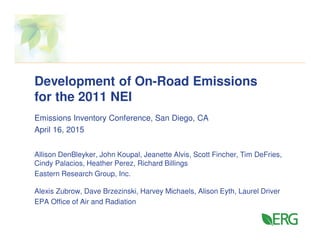 Development of On-Road Emissions
for the 2011 NEI
Emissions Inventory Conference, San Diego, CA
April 16, 2015
Allison DenBleyker, John Koupal, Jeanette Alvis, Scott Fincher, Tim DeFries,
Cindy Palacios, Heather Perez, Richard Billings
Eastern Research Group, Inc.
Alexis Zubrow, Dave Brzezinski, Harvey Michaels, Alison Eyth, Laurel Driver
EPA Office of Air and Radiation
 