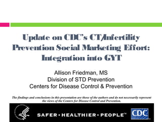 Update on CDC’s CT/Infertility
Prevention Social Marketing Effort:
Integration into GYT
Allison Friedman, MS
Division of STD Prevention
Centers for Disease Control & Prevention
The findings and conclusions in this presentation are those of the authors and do not necessarily represent
the views of the Centers for Disease Control and Prevention.
 