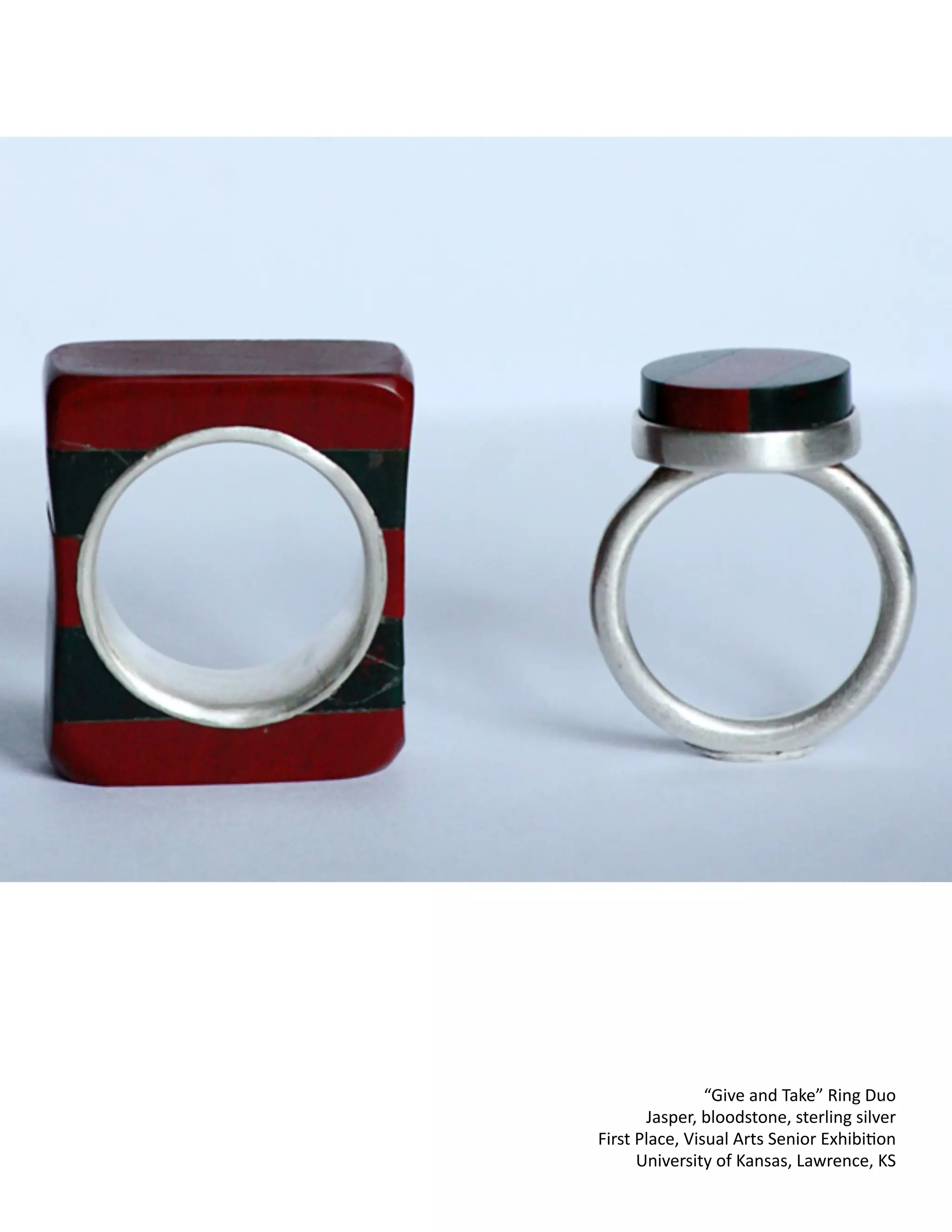 !
!
!
!
!
!
!
!
!
!
!
!
!
!
!
!
!
!
!
!
!
!
!
!
!
!
!
!
!
!
!
!
!
!
!
!
!
!
!
!
!
!
!
!
!
!
!
“Give
and
Take”
Ring
Duo
Jasper,
bloodstone,
sterling
silver
First
Place,
Visual
Arts
Senior
ExhibiCon
University
of
Kansas,
Lawrence,
KS