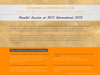 DESIGNING EXPERIENCES FOR
                       Allison Leach
         FACILITATING POSITIVE BEHAVIOR CHANGE
              Parallel Session at HCI International 2013

We invite contributions that explore how experiences can be designed to facilitate positive behavior
change. Papers may be related to physical health, mental well-being, exercise, social activities,
rehabilitation after illness or stress, aging, and generally living in an independent, sustainable way.

The inclusion of visually driven content alongside the paper is highly encouraged, e.g. short videos that
document experience or interaction design, storyboards and diagrams. The session will attempt to
balance theoretical, conceptual and empirical papers. Mixed methods papers are particularly
encouraged.



 Topics include but are not limited to the following:

1) The intersection of behavior change theory and user experience   3) Emerging opportunities for behavioral intervention with “always
e.g. applying traditional theories in the era of innovative         on” devices
experience design; design heuristics for health behavior            e.g. mHealth structural health monitoring
change experiences; low-touch/high-touch design approaches          push notiﬁcations, reminders and recommender systems
in longitudinal experiences

2) Innovative design workﬂows for behavior change products          4) New directions in the design of experiences for behavior change
e.g.methodologies for evaluating interactive entertainment for      e.g. inspired by neuroscience, bio-informatics, nanotechnology;
behavior change; case studies of designed experiences for           serious game approaches; social network / community based
behavior change; location-speciﬁc, and/or population-speciﬁc        approaches
                                                                                           http://hcii2013behaviorchange.wordpress.com/call-for-papers/
 