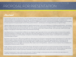 PROPOSAL FOR PRESENTATION
             Allison Leach

Abstract
Cognitive biases pervade our everyday lives - from the Hawthorne Eﬀect, which guilts pedestrians into polite social conduct, to Reactance, which leads
numerous people to ﬁnd smoking subversively alluring. The subtle yet powerful force of biases inﬂuences and motivates our behaviors on a
subconscious level, in a fascinating tension between free will and our designed environments. Armed with this knowledge, designers have the capacity
to create experiences that guide people towards inﬁnite positive behaviors - contributing to an emerging ﬁeld known as Cognitive Design.

Cognitive Design seeks to put the latest ﬁndings from cognitive science to work - such as the implications of underlying cognitive biases - and translate
them into design experiences that oﬀer personal transformation. As such, the potential impact of Cognitive Design is tremendous, spanning across the
realms of mental, physical, and environmental health. Yet in this relatively nascent ﬁeld of Cognitive Design - and in particular Cognitive Bias Design -
designers must approach creative opportunities conscientiously and ethically.

Narrowing this focus, in my presentation I will discuss how designers might responsibly harness social cognitive biases to motivate task completion
and prosocial behaviors in individuals. Topics of exploration will include designing for Awe, the Herd Instinct, the Hawthorne Eﬀect, and Reactance. I
will present the ﬁndings of my yearlong design investigation of these biases, highlighting my primary research, social experiments, and behavior
motivating design prototypes.

Beyond the scope of my work, I will propose guidelines for other designers to participate in Cognitive Bias Design. Paying deference to a wide range of
behavioral experts in design, philosophy, and science (Mihaly Csikszentmihalyi, Don Norman, and BJ Fogg among others), I will present the key
components of lasting behavior change, and how they might relate or explain particular cognitive biases. I will also discuss critical elements of
motivating behavior, such as hot triggers and autonomy. What matters most in driving behavior - external or intrinsic rewards? How do feedback and
social systems inﬂuence our path of action?

Finally, I will show everyday instances of Cognitive Bias Design, oﬀering both successful and less-successful (unintended) examples. Does New York
City’s large-sized soda ban invoke reactance in soda consumers? How does the public decision of donating credit for a grocery bag encourage charity?
More importantly, when (or should) corporations manipulate motivation via cognitive biases, reducing the role of our rational decisions?

Through this presentation, I hope to demonstrate the power of Cognitive Design as a persuasive tool, and to ultimately encourage designers to
responsibly craft experiences that inspire meaningful positive behaviors.
 