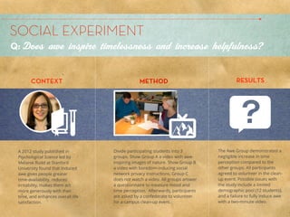 SOCIAL EXPERIMENT Leach
              Allison
Q: Does awe inspire timelessness and increase helpfulness?


       CONTEXT                                 METHOD                                   RESULTS




 A 2012 study published in         Divide participating students into 3        The Awe Group demonstrated a
 Psychological Science led by      groups. Show Group A a video with awe-      negligible increase in time
 Melanie Rudd at Stanford          inspiring images of nature. Show Group B    perception compared to the
 University found that induced     a video with boredom-inducing social        other groups. All participants
 awe gives people greater          network privacy instructions. Group C       agreed to volunteer in the clean-
 time-availability, reduces        does not watch a video. All groups answer   up event. Possible issues with
 irritability, makes them act      a questionnaire to measure mood and         the study include a limited
 more generously with their        time perception. Afterwards, participants   demographic pool (12 students),
 time, and enhances overall life   are asked by a confederate to volunteer     and a failure to fully induce awe
 satisfaction.                     for a campus clean-up event.                with a two-minute video.
 