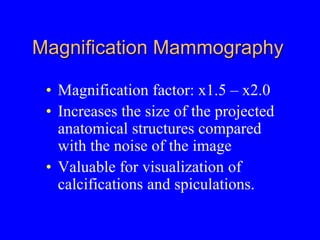 Magnification Mammography
• Magnification factor: x1.5 – x2.0
• Increases the size of the projected
anatomical structures compared
with the noise of the image
• Valuable for visualization of
calcifications and spiculations.
 