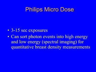 Philips Micro Dose
• 3-15 sec exposures
• Can sort photon events into high energy
and low energy (spectral imaging) for
quantitative breast density measurements
 