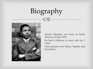 Biography
    

   Nelson Mandela was born in South
   Africa in 18 July 1918.
   He had 6 children in total with his 3
   wifes.
   Their parents were Henry Madela and
   Nose Keni.
 