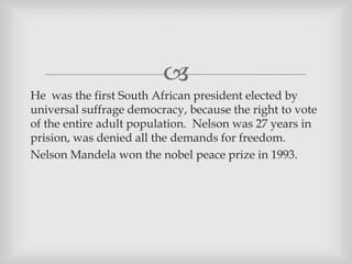 
He was the first South African president elected by
universal suffrage democracy, because the right to vote
of the entire adult population. Nelson was 27 years in
prision, was denied all the demands for freedom.
Nelson Mandela won the nobel peace prize in 1993.
 