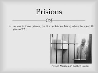 Prisions
                          
 He was in three prisions, the first in Robben Island, where he spent 18
  years of 27.




                                    Nelson Mandela in Robben Island.
 
