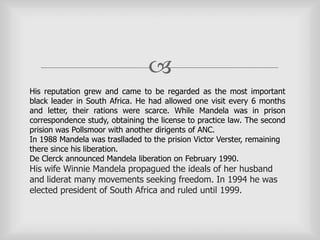 
His reputation grew and came to be regarded as the most important
black leader in South Africa. He had allowed one visit every 6 months
and letter, their rations were scarce. While Mandela was in prison
correspondence study, obtaining the license to practice law. The second
prision was Pollsmoor with another dirigents of ANC.
In 1988 Mandela was traslladed to the prision Victor Verster, remaining
there since his liberation.
De Clerck announced Mandela liberation on February 1990.
His wife Winnie Mandela propagued the ideals of her husband
and liderat many movements seeking freedom. In 1994 he was
elected president of South Africa and ruled until 1999.
 