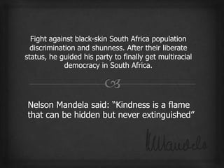 Fight against black-skin South Africa population
  discrimination and shunness. After their liberate
status, he guided his party to finally get multiracial
             democracy in South Africa.
 