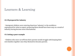 Learners & Learning
#2: Ill prepared for industry
oImmigrant children were entering American ‘industry’ or the workforce
unprepared for what to expect; preparing them should have been easy as a result of
industry having become more international.
#3: Setting a poor example
oChildren who were cut off from their parents would struggle with keeping their
own families together once they themselves became parents.
 