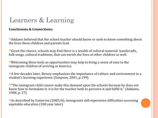 Learners & Learning
Conclusions & Connections:
Addams believed that the school teacher should know or seek to know something about
the lives these children and parents lead.
Given the chance, schools may find there is a wealth of cultural material: handicrafts,
folk songs, cultural traditions, that can enrich the lives of other children as well.
Welcoming these tools as opportunities may help to bring a sense of ease to the
immigrant children of arriving in America.
A few decades later, Dewey emphasizes the importance of culture and environment to a
student’s learning experience (Simpson, 2001, p.199).
“The immigrant child cannot make this demand upon the schools because he does not
know how to formulate it; it is for the teacher both to perceive it and fulfill it.” (Addams,
1908, p. 27)
As described by Gutierrez (2005/6), immigrants still experience difficulties accessing
equitable education (100 year later).
 