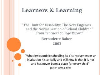 Learners & Learning
“The Hunt for Disability: The New Eugenics
and the Normalization of School Children”
from Teachers College Record
Bernadette Baker
2002
“What lends public schooling its distinctiveness as an
institution historically and still now is that it is not
and has never been a place for every child”
(Baker, 2002, p.680).
 