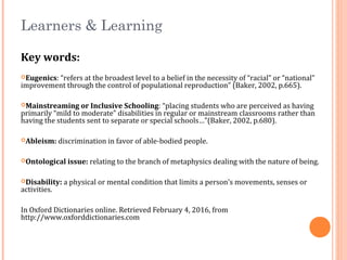 Learners & Learning
Key words:
Eugenics: “refers at the broadest level to a belief in the necessity of “racial” or “national”
improvement through the control of populational reproduction” (Baker, 2002, p.665).
Mainstreaming or Inclusive Schooling: “placing students who are perceived as having
primarily “mild to moderate” disabilities in regular or mainstream classrooms rather than
having the students sent to separate or special schools…”(Baker, 2002, p.680).
Ableism: discrimination in favor of able-bodied people.
Ontological issue: relating to the branch of metaphysics dealing with the nature of being.
Disability: a physical or mental condition that limits a person’s movements, senses or
activities.
In Oxford Dictionaries online. Retrieved February 4, 2016, from
http://www.oxforddictionaries.com
 