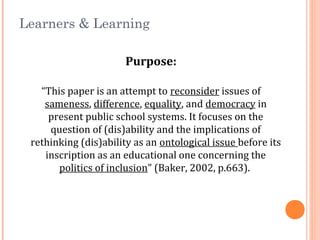Learners & Learning
Purpose:
“This paper is an attempt to reconsider issues of
sameness, difference, equality, and democracy in
present public school systems. It focuses on the
question of (dis)ability and the implications of
rethinking (dis)ability as an ontological issue before its
inscription as an educational one concerning the
politics of inclusion” (Baker, 2002, p.663).
 