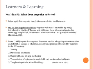 Learners & Learning
Key Idea #1: What does eugenics refer to?
 It is a myth that eugenics simply disappeared after the Holocaust.
 Old vs. new eugenic discourses: eugenics was made “palatable” by being
introduced in “civilized” Europe and still today these ideas are disguised as
seemingly progressive, for example “proactive racism” or “quality citizenship”
(Kaplan, p.667).
 Lowe (1997) argues that eugenics discourse has had a huge impact on education
and identifies 5 areas of educational policy and practice influenced by eugenics
in the 20th
century:
1. Testing
2. Differential treatment
3. Quality of home life and mothering
4. Transmission of opinions through children’s books and school texts
5. The planning of educational buildings (detailed list on p.671).
 