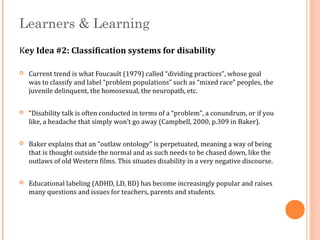Learners & Learning
Key Idea #2: Classification systems for disability
 Current trend is what Foucault (1979) called “dividing practices”, whose goal
was to classify and label “problem populations” such as “mixed race” peoples, the
juvenile delinquent, the homosexual, the neuropath, etc.
 “Disability talk is often conducted in terms of a “problem”, a conundrum, or if you
like, a headache that simply won’t go away (Campbell, 2000, p.309 in Baker).
 Baker explains that an “outlaw ontology” is perpetuated, meaning a way of being
that is thought outside the normal and as such needs to be chased down, like the
outlaws of old Western films. This situates disability in a very negative discourse.
 Educational labeling (ADHD, LD, BD) has become increasingly popular and raises
many questions and issues for teachers, parents and students.
 