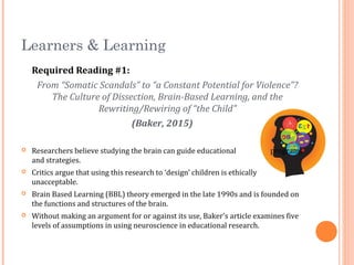 Learners & Learning
Required Reading #1:
From “Somatic Scandals” to “a Constant Potential for Violence”?
The Culture of Dissection, Brain-Based Learning, and the
Rewriting/Rewiring of “the Child”
(Baker, 2015)
 Researchers believe studying the brain can guide educational programs
and strategies.
 Critics argue that using this research to ‘design’ children is ethically
unacceptable.
 Brain Based Learning (BBL) theory emerged in the late 1990s and is founded on
the functions and structures of the brain.
 Without making an argument for or against its use, Baker’s article examines five
levels of assumptions in using neuroscience in educational research.
 
