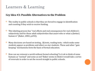 Learners & Learning
Key Idea #3: Possible Alternatives to the Problem
 The reality in public schools is that they are forced to engage in identification
and counting if they wish to receive funding.
 This labeling process has “real effects and real consequences for real children’s
subjectivity and for those adult subjectivities that assert who or what a (better)
human is” (Baker, 2002, p.692).
 Many decisions are based on testing…IQ tests, reading tests,- which make some
students appear as problems and others as star students. These and other “gate
keeping” mechanisms form the basis of formal education.
 How can we reinvent a world without formal schooling? Is it ok to think of some
humans as “normal” and some as not? Baker seems to think it would take a series
of reversals in order to set the record straight in public schools.
 