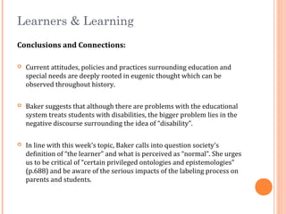 Learners & Learning
Conclusions and Connections:
 Current attitudes, policies and practices surrounding education and
special needs are deeply rooted in eugenic thought which can be
observed throughout history.
 Baker suggests that although there are problems with the educational
system treats students with disabilities, the bigger problem lies in the
negative discourse surrounding the idea of “disability”.
 In line with this week’s topic, Baker calls into question society's
definition of “the learner” and what is perceived as “normal”. She urges
us to be critical of “certain privileged ontologies and epistemologies”
(p.688) and be aware of the serious impacts of the labeling process on
parents and students.
 