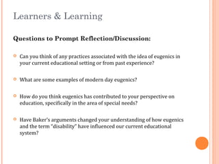 Learners & Learning
Questions to Prompt Reflection/Discussion:
 Can you think of any practices associated with the idea of eugenics in
your current educational setting or from past experience?
 What are some examples of modern day eugenics?
 How do you think eugenics has contributed to your perspective on
education, specifically in the area of special needs?
 Have Baker’s arguments changed your understanding of how eugenics
and the term “disability” have influenced our current educational
system?
 