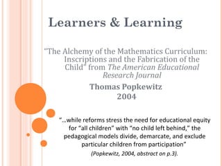 Learners & Learning
“The Alchemy of the Mathematics Curriculum:
Inscriptions and the Fabrication of the
Child” from The American Educational
Research Journal
Thomas Popkewitz
2004
“…while reforms stress the need for educational equity
for “all children” with “no child left behind,” the
pedagogical models divide, demarcate, and exclude
particular children from participation”
(Popkewitz, 2004, abstract on p.3).
 