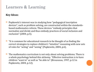 Learners & Learning
Key Ideas:
 Popkewitz’s interest was in studying how “pedagogical inscription
devices”, such as problem solving, are constructed within the standards-
based mathematics reform. These devices “embody principles that
normalize and divide and thus embody practices of social inclusion and
exclusion” (2004, p.5).
 “It is common for educational research to be thought of as finding the
correct strategies to replace children’s “intuitive” reasoning with new sets
of rules for “acting” and “seeing” (Popkewitz, 2004, p.6).
 The mathematics curriculum is not only about solving problems. There is
a whole psychology behind this alchemy. “Effective instruction is to have
children “want to” as well as “be able to” (Brousseau, 1997, p.12 in
Popkewitz, 2004, p.12).
 