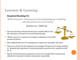 Learners & Learning
Required Reading #2:
White innocence: A framework and methodology for rethinking
educational discourse and inquiry
(Gutierrez , 2005/6)
 Discusses the bias of dominant discourse and the effect it has on
the outcomes of research on non-dominant groups.
 ‘White innocence’ is used as an analogy to emphasize an invisible
position of power.
 More difficult than ever for immigrants to experience equitable education.
 Gutierrez calls for the development of an analytical framework to bring visibility
to “inequity and supremacy in educational policy, practice and…empirical work”
(p. 1).
 Equity-oriented humanist approach to research is needed that is neutral and
objective to represent cultural communities respectfully.
 
