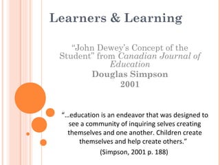 Learners & Learning
“John Dewey’s Concept of the
Student” from Canadian Journal of
Education
Douglas Simpson
2001
“…education is an endeavor that was designed to
see a community of inquiring selves creating
themselves and one another. Children create
themselves and help create others.”
(Simpson, 2001 p. 188)
 