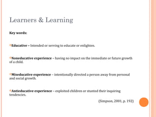 Learners & Learning
Key words:
Educative – Intended or serving to educate or enlighten.
Noneducative experience – having no impact on the immediate or future growth
of a child.
Miseducative experience – intentionally directed a person away from personal
and social growth.
Antieducative experience – exploited children or stunted their inquiring
tendencies.
(Simpson, 2001, p. 192)
 