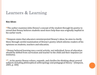 Learners & Learning
Key ideas:
The author examines John Dewey’s concept of the student through his poetry to
reveal that Dewey believes students need more help than was originally implied in
his earlier work.
Simpson states that educators misinterpreted Dewey’s ideas; he aims to clarify
these through careful examination of Dewey’s poetry which informs readers of his
opinions on students, teachers and education.
Dewey believed learning was a social activity, not individual; focus of education
should be shifted from curriculum and teacher to the child and their impulses (or
instincts).
“…in his poetry Dewey echoes, expands, and clarifies his thinking about several
subjects including philosophical anthropology and pedagogical theory.” (Simpson,
2001, p. 184)
 