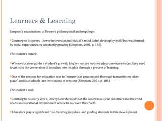 Learners & Learning
Simpson’s examination of Dewey’s philosophical anthropology:
Contrary to his peers, Dewey believed an individual’s mind didn’t develop by itself but was formed
by social experiences, is constantly growing (Simpson, 2001, p. 185).
The student’s nature:
When educators guide a student’s growth, his/her nature leads to educative experiences; they need
to assist in the conversion of impulses into insights through a process of learning.
One of the reasons for education was to “ensure that genuine and thorough transmission takes
place” and that schools are institutions of creation (Simpson, 2001, p. 188).
The student’s soul:
Contrary to his early work, Dewey later decided that the soul was a social construct and the child
needs an educational environment where to discover their ‘self’.
Educators play a significant role directing impulses and guiding students in this development.
 