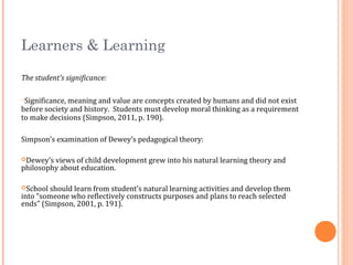 Learners & Learning
The student’s significance:
oSignificance, meaning and value are concepts created by humans and did not exist
before society and history. Students must develop moral thinking as a requirement
to make decisions (Simpson, 2011, p. 190).
Simpson’s examination of Dewey’s pedagogical theory:
Dewey’s views of child development grew into his natural learning theory and
philosophy about education.
School should learn from student’s natural learning activities and develop them
into “someone who reflectively constructs purposes and plans to reach selected
ends” (Simpson, 2001, p. 191).
 