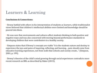 Learners & Learning
Conclusions & Connections:
oDewey battled with others in his interpretation of students as learners, while traditionalist
views believed that children’s intellectual abilities were limited and knowledge should be
poured into them.
oHe was sure that environments and cultures affect students thinking in both positive and
negative ways and was also concerned with moving beyond performance standards to
developing children that were contributors to a healthy society.
oSimpson states that if Dewey's concepts are viable “it is the students nature and destiny to
experience the joys and pains of inquiring, reflecting, and learning… pain should come from
educative learning experiences, not from walls that schools and society create...” (Simpson,
2001, p. 199).
oDewey’s theories of the child’s mind growing through social experiences contradicts more
recent research on BBL as described by Baker (2015).
 