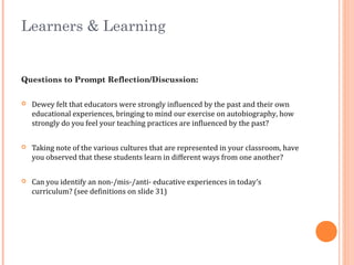 Learners & Learning
Questions to Prompt Reflection/Discussion:
 Dewey felt that educators were strongly influenced by the past and their own
educational experiences, bringing to mind our exercise on autobiography, how
strongly do you feel your teaching practices are influenced by the past?
 Taking note of the various cultures that are represented in your classroom, have
you observed that these students learn in different ways from one another?
 Can you identify an non-/mis-/anti- educative experiences in today’s
curriculum? (see definitions on slide 31)
 