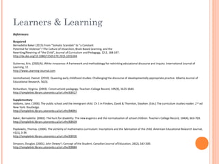Learners & Learning
References:
Required
Bernadette Baker (2015) From “Somatic Scandals” to “a Constant
Potential for Violence”? The Culture of Dissection, Brain-Based Learning, and the
Rewriting/Rewiring of “the Child”, Journal of Curriculum and Pedagogy, 12:2, 168-197.
http://dx.doi.org/10.1080/15505170.2015.1055394
Gutierrez, Kris. (2005/6). White innocence: A framework and methodology for rethinking educational discourse and inquiry. International Journal of
Learning, 12.
http://www.Learning-Journal.com
Janmohamed, Zeenat. (2010). Queering early childhood studies: Challenging the discourse of developmentally appropriate practice. Alberta Journal of
Educational Research, 56(3).
Richardson, Virginia. (2003). Constructivist pedagogy. Teachers College Record, 105(9), 1623-1640.
http://simplelink.library.utoronto.ca/url.cfm/83927
Supplementary
Addams, Jane. (1908). The public school and the immigrant child. Ch 3 in Flinders, David & Thornton, Stephen. (Eds.) The curriculum studies reader, 2nd
ed
New York: Routledge.
http://simplelink.library.utoronto.ca/url.cfm/84091
Baker, Bernadette. (2002). The hunt for disability: The new eugenics and the normalization of school children. Teachers College Record, 104(4), 663-703.
http://simplelink.library.utoronto.ca/url.cfm/83929
Popkewitz, Thomas. (2004). The alchemy of mathematics curriculum: Inscriptions and the fabrication of the child. American Educational Research Journal,
41(1), 3-34.
http://simplelink.library.utoronto.ca/url.cfm/83926
Simpson, Douglas. (2001). John Dewey’s Concept of the Student. Canadian Journal of Education, 26(2), 183-200.
http://simplelink.library.utoronto.ca/url.cfm/83884
 