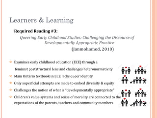 Required Reading #3:
Queering Early Childhood Studies: Challenging the Discourse of
Developmentally Appropriate Practice
(Janmohamed, 2010)
 Examines early childhood education (ECE) through a
feminist poststructural lens and challenges heteronormativity
 Main Ontario textbook in ECE lacks queer identity
 Only superficial attempts are made to embed diversity & equity
 Challenges the notion of what is “developmentally appropriate”
 Children’s value systems and sense of morality are connected to the
expectations of the parents, teachers and community members
Learners & Learning
 