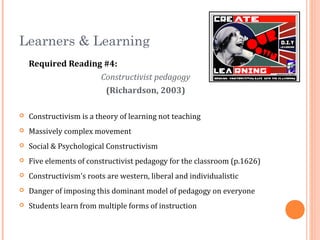 Learners & Learning
Required Reading #4:
Constructivist pedagogy
(Richardson, 2003)
 Constructivism is a theory of learning not teaching
 Massively complex movement
 Social & Psychological Constructivism
 Five elements of constructivist pedagogy for the classroom (p.1626)
 Constructivism’s roots are western, liberal and individualistic
 Danger of imposing this dominant model of pedagogy on everyone
 Students learn from multiple forms of instruction
 