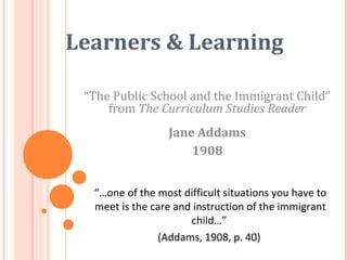 Learners & Learning
“The Public School and the Immigrant Child”
from The Curriculum Studies Reader
Jane Addams
1908
“…one of the most difficult situations you have to
meet is the care and instruction of the immigrant
child…”
(Addams, 1908, p. 40)
 