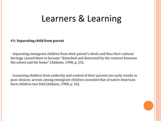 Learners & Learning
#1: Separating child from parent
oSeparating immigrant children from their parent’s ideals and thus their cultural
heritage caused them to become “disturbed and distracted by the contrast between
the school and the home” (Addams, 1908, p. 25).
oLoosening children from authority and control of their parents too early results in
poor choices; arrests among immigrant children exceeded that of native American
born children two fold (Addams, 1908, p. 26).
 