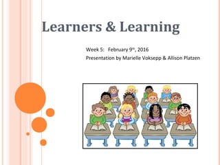 Learners & Learning
Week 5: February 9th
, 2016
Presentation by Marielle Voksepp & Allison Platzen
 