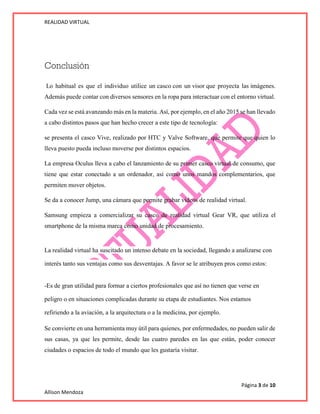 REALIDAD VIRTUAL
Página 3 de 10
Allison Mendoza
Conclusión
Lo habitual es que el individuo utilice un casco con un visor que proyecta las imágenes.
Además puede contar con diversos sensores en la ropa para interactuar con el entorno virtual.
Cada vez se está avanzando más en la materia. Así, por ejemplo, en el año 2015 se han llevado
a cabo distintos pasos que han hecho crecer a este tipo de tecnología:
se presenta el casco Vive, realizado por HTC y Valve Software, que permite que quien lo
lleva puesto pueda incluso moverse por distintos espacios.
La empresa Oculus lleva a cabo el lanzamiento de su primer casco virtual de consumo, que
tiene que estar conectado a un ordenador, así como unos mandos complementarios, que
permiten mover objetos.
Se da a conocer Jump, una cámara que permite grabar vídeos de realidad virtual.
Samsung empieza a comercializar su casco de realidad virtual Gear VR, que utiliza el
smartphone de la misma marca como unidad de procesamiento.
La realidad virtual ha suscitado un intenso debate en la sociedad, llegando a analizarse con
interés tanto sus ventajas como sus desventajas. A favor se le atribuyen pros como estos:
-Es de gran utilidad para formar a ciertos profesionales que así no tienen que verse en
peligro o en situaciones complicadas durante su etapa de estudiantes. Nos estamos
refiriendo a la aviación, a la arquitectura o a la medicina, por ejemplo.
Se convierte en una herramienta muy útil para quienes, por enfermedades, no pueden salir de
sus casas, ya que les permite, desde las cuatro paredes en las que están, poder conocer
ciudades o espacios de todo el mundo que les gustaría visitar.
 