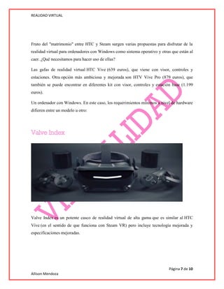 REALIDAD VIRTUAL
Página 7 de 10
Allison Mendoza
Fruto del "matrimonio" entre HTC y Steam surgen varias propuestas para disfrutar de la
realidad virtual para ordenadores con Windows como sistema operativo y otras que están al
caer. ¿Qué necesitamos para hacer uso de ellas?
Las gafas de realidad virtual HTC Vive (639 euros), que viene con visor, controles y
estaciones. Otra opción más ambiciosa y mejorada son HTV Vive Pro (879 euros), que
también se puede encontrar en diferentes kit con visor, controles y estación base (1.199
euros).
Un ordenador con Windows. En este caso, los requerimientos mínimos a nivel de hardware
difieren entre un modelo u otro:
Valve Index es un potente casco de realidad virtual de alta gama que es similar al HTC
Vive (en el sentido de que funciona con Steam VR) pero incluye tecnología mejorada y
especificaciones mejoradas.
 